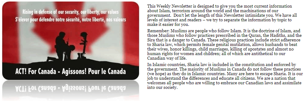 This Weekly Newsletter is designed to give you the most current information about Islam, terrorism around the world and the machinations of our government. Don’t let the length of this Newsletter intimidate you. We have all levels of interest and readers – we try to separate the information by topic to make it easier for you. Remember: Muslims are people who follow Islam. It is the doctrine of Islam, and those Muslims who follow practices prescribed in the Quran, the Hadiths, and the Sira that is a danger to Canada. These religious practices include strict adherence to Sharia law, which permits female genital mutilation, allows husbands to beat their wives, honor killings, child marriages, killing of apostates and almost no human rights for women and children; all of which are antithetical to our Canadian way of life. In Islamic countries, Sharia law is included in the constitution and enforced by the government. The majority of Muslims in Canada do not follow these practices (we hope) as they do in Islamic countries. Many are here to escape Sharia. It is our job to understand the differences and educate all citizens. We are a nation that welcomes all people who are willing to embrace our Canadian laws and assimilate into our society.